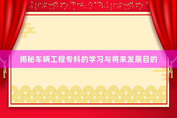 揭秘车辆工程专科的学习与将来发展目的